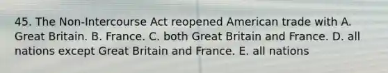 45. The Non-Intercourse Act reopened American trade with A. Great Britain. B. France. C. both Great Britain and France. D. all nations except Great Britain and France. E. all nations