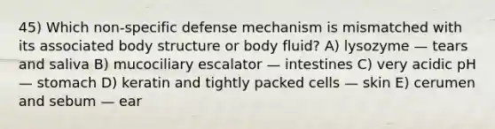 45) Which non-specific defense mechanism is mismatched with its associated body structure or body fluid? A) lysozyme — tears and saliva B) mucociliary escalator — intestines C) very acidic pH — stomach D) keratin and tightly packed cells — skin E) cerumen and sebum — ear