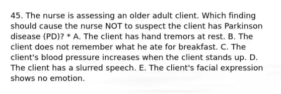 45. The nurse is assessing an older adult client. Which finding should cause the nurse NOT to suspect the client has Parkinson disease (PD)? * A. The client has hand tremors at rest. B. The client does not remember what he ate for breakfast. C. The​ client's blood pressure increases when the client stands up. D. The client has a slurred speech. E. The​ client's facial expression shows no emotion.