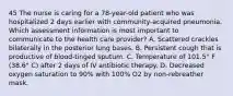 45 The nurse is caring for a 78-year-old patient who was hospitalized 2 days earlier with community-acquired pneumonia. Which assessment information is most important to communicate to the health care provider? A. Scattered crackles bilaterally in the posterior lung bases. B. Persistent cough that is productive of blood-tinged sputum. C. Temperature of 101.5° F (38.6° C) after 2 days of IV antibiotic therapy. D. Decreased oxygen saturation to 90% with 100% O2 by non-rebreather mask.