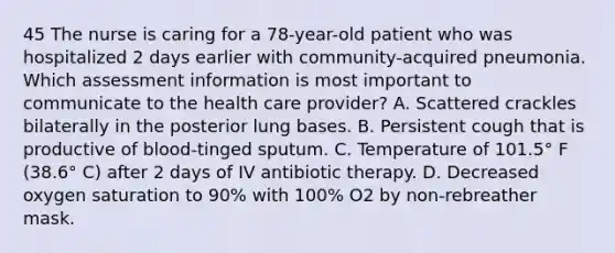 45 The nurse is caring for a 78-year-old patient who was hospitalized 2 days earlier with community-acquired pneumonia. Which assessment information is most important to communicate to the health care provider? A. Scattered crackles bilaterally in the posterior lung bases. B. Persistent cough that is productive of blood-tinged sputum. C. Temperature of 101.5° F (38.6° C) after 2 days of IV antibiotic therapy. D. Decreased oxygen saturation to 90% with 100% O2 by non-rebreather mask.