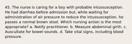 45. The nurse is caring for a boy with probable intussusception. He had diarrhea before admission but, while waiting for administration of air pressure to reduce the intussusception, he passes a normal brown stool. Which nursing action is the most appropriate? a. Notify practitioner. b. Measure abdominal girth. c. Auscultate for bowel sounds. d. Take vital signs, including blood pressure.