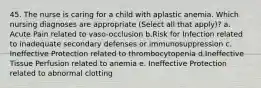 45. The nurse is caring for a child with aplastic anemia. Which nursing diagnoses are appropriate (Select all that apply)? a. Acute Pain related to vaso-occlusion b.Risk for Infection related to inadequate secondary defenses or immunosuppression c. Ineffective Protection related to thrombocytopenia d.Ineffective Tissue Perfusion related to anemia e. Ineffective Protection related to abnormal clotting