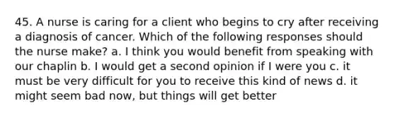 45. A nurse is caring for a client who begins to cry after receiving a diagnosis of cancer. Which of the following responses should the nurse make? a. I think you would benefit from speaking with our chaplin b. I would get a second opinion if I were you c. it must be very difficult for you to receive this kind of news d. it might seem bad now, but things will get better