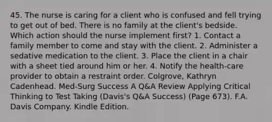 45. The nurse is caring for a client who is confused and fell trying to get out of bed. There is no family at the client's bedside. Which action should the nurse implement first? 1. Contact a family member to come and stay with the client. 2. Administer a sedative medication to the client. 3. Place the client in a chair with a sheet tied around him or her. 4. Notify the health-care provider to obtain a restraint order. Colgrove, Kathryn Cadenhead. Med-Surg Success A Q&A Review Applying Critical Thinking to Test Taking (Davis's Q&A Success) (Page 673). F.A. Davis Company. Kindle Edition.