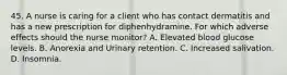 45. A nurse is caring for a client who has contact dermatitis and has a new prescription for diphenhydramine. For which adverse effects should the nurse monitor? A. Elevated blood glucose levels. B. Anorexia and Urinary retention. C. Increased salivation. D. Insomnia.