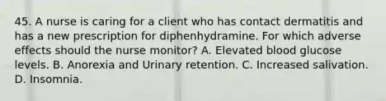 45. A nurse is caring for a client who has contact dermatitis and has a new prescription for diphenhydramine. For which adverse effects should the nurse monitor? A. Elevated blood glucose levels. B. Anorexia and Urinary retention. C. Increased salivation. D. Insomnia.