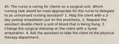 45. The nurse is caring for clients on a surgical unit. Which nursing task would be most appropriate for the nurse to delegate to an unlicensed nursing assistant? 1. Help the client with a 2-day postop amputation put on the prosthesis. 2. Request the assistant double-check a unit of blood that is being hung. 3. Change the surgical dressing on the client with a Syme amputation. 4. Ask the assistant to take the client to the physical therapy department.