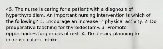 45. The nurse is caring for a patient with a diagnosis of hyperthyroidism. An important nursing intervention is which of the following? 1. Encourage an increase in physical activity. 2. Do preoperative teaching for thyroidectomy. 3. Promote opportunities for periods of rest. 4. Do dietary planning to increase caloric intake.