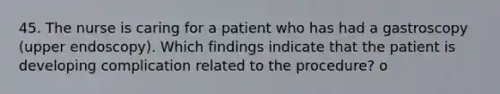 45. The nurse is caring for a patient who has had a gastroscopy (upper endoscopy). Which findings indicate that the patient is developing complication related to the procedure? o