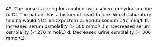 45. The nurse is caring for a patient with severe dehydration due to DI. The patient has a history of heart failure. Which laboratory finding would NOT be expected? a. Serum sodium 147 mEq/L b. Increased serum osmolality (> 300 mmol/L) c. Decreased serum osmolality (< 270 mmol/L) d. Decreased urine osmolality (< 300 mmol/L)