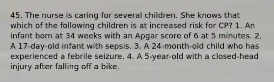 45. The nurse is caring for several children. She knows that which of the following children is at increased risk for CP? 1. An infant born at 34 weeks with an Apgar score of 6 at 5 minutes. 2. A 17-day-old infant with sepsis. 3. A 24-month-old child who has experienced a febrile seizure. 4. A 5-year-old with a closed-head injury after falling off a bike.