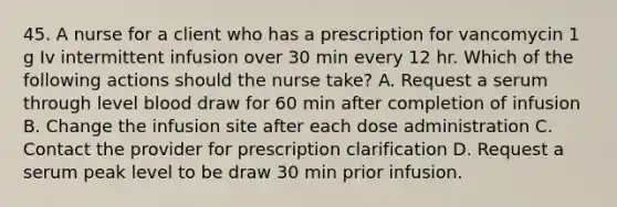 45. A nurse for a client who has a prescription for vancomycin 1 g Iv intermittent infusion over 30 min every 12 hr. Which of the following actions should the nurse take? A. Request a serum through level blood draw for 60 min after completion of infusion B. Change the infusion site after each dose administration C. Contact the provider for prescription clarification D. Request a serum peak level to be draw 30 min prior infusion.