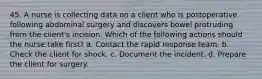 45. A nurse is collecting data on a client who is postoperative following abdominal surgery and discovers bowel protruding from the client's incision. Which of the following actions should the nurse take first? a. Contact the rapid response team. b. Check the client for shock. c. Document the incident. d. Prepare the client for surgery.