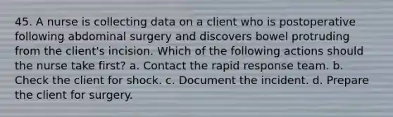 45. A nurse is collecting data on a client who is postoperative following abdominal surgery and discovers bowel protruding from the client's incision. Which of the following actions should the nurse take first? a. Contact the rapid response team. b. Check the client for shock. c. Document the incident. d. Prepare the client for surgery.