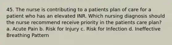 45. The nurse is contributing to a patients plan of care for a patient who has an elevated INR. Which nursing diagnosis should the nurse recommend receive priority in the patients care plan? a. Acute Pain b. Risk for Injury c. Risk for Infection d. Ineffective Breathing Pattern