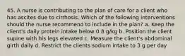 45. A nurse is contributing to the plan of care for a client who has ascites due to cirrhosis. Which of the following interventions should the nurse recommend to include in the plan? a. Keep the client's daily protein intake below 0.8 g/kg b. Position the client supine with his legs elevated c. Measure the client's abdominal girth daily d. Restrict the clients sodium intake to 3 g per day