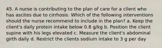 45. A nurse is contributing to the plan of care for a client who has ascites due to cirrhosis. Which of the following interventions should the nurse recommend to include in the plan? a. Keep the client's daily protein intake below 0.8 g/kg b. Position the client supine with his legs elevated c. Measure the client's abdominal girth daily d. Restrict the clients sodium intake to 3 g per day