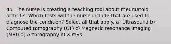 45. The nurse is creating a teaching tool about rheumatoid arthritis. Which tests will the nurse include that are used to diagnose the condition? Select all that apply. a) Ultrasound b) Computed tomography (CT) c) Magnetic resonance imaging (MRI) d) Arthrography e) X-rays