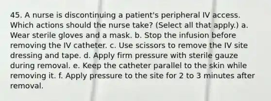 45. A nurse is discontinuing a patient's peripheral IV access. Which actions should the nurse take? (Select all that apply.) a. Wear sterile gloves and a mask. b. Stop the infusion before removing the IV catheter. c. Use scissors to remove the IV site dressing and tape. d. Apply firm pressure with sterile gauze during removal. e. Keep the catheter parallel to the skin while removing it. f. Apply pressure to the site for 2 to 3 minutes after removal.