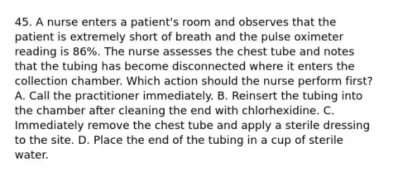 45. A nurse enters a patient's room and observes that the patient is extremely short of breath and the pulse oximeter reading is 86%. The nurse assesses the chest tube and notes that the tubing has become disconnected where it enters the collection chamber. Which action should the nurse perform first? A. Call the practitioner immediately. B. Reinsert the tubing into the chamber after cleaning the end with chlorhexidine. C. Immediately remove the chest tube and apply a sterile dressing to the site. D. Place the end of the tubing in a cup of sterile water.