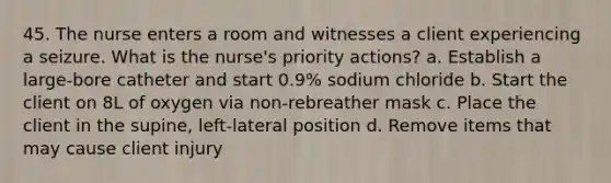 45. The nurse enters a room and witnesses a client experiencing a seizure. What is the nurse's priority actions? a. Establish a large-bore catheter and start 0.9% sodium chloride b. Start the client on 8L of oxygen via non-rebreather mask c. Place the client in the supine, left-lateral position d. Remove items that may cause client injury