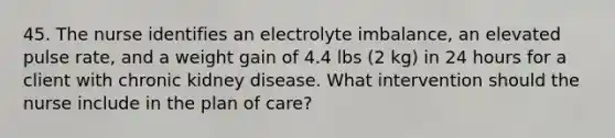 45. The nurse identifies an electrolyte imbalance, an elevated pulse rate, and a weight gain of 4.4 lbs (2 kg) in 24 hours for a client with chronic kidney disease. What intervention should the nurse include in the plan of care?