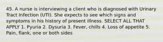 45. A nurse is interviewing a client who is diagnosed with Urinary Tract Infection (UTI). She expects to see which signs and symptoms in his history of present illness. SELECT ALL THAT APPLY 1. Pyuria 2. Dysuria 3. Fever, chills 4. Loss of appetite 5. Pain, flank, one or both sides