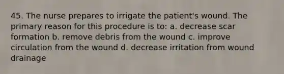 45. The nurse prepares to irrigate the patient's wound. The primary reason for this procedure is to: a. decrease scar formation b. remove debris from the wound c. improve circulation from the wound d. decrease irritation from wound drainage