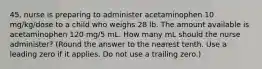 45. nurse is preparing to administer acetaminophen 10 mg/kg/dose to a child who weighs 28 lb. The amount available is acetaminophen 120 mg/5 mL. How many mL should the nurse administer? (Round the answer to the nearest tenth. Use a leading zero if it applies. Do not use a trailing zero.)