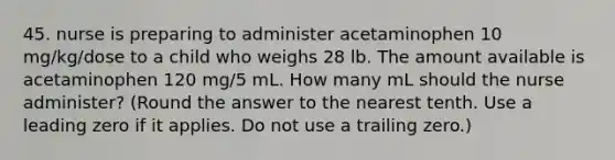 45. nurse is preparing to administer acetaminophen 10 mg/kg/dose to a child who weighs 28 lb. The amount available is acetaminophen 120 mg/5 mL. How many mL should the nurse administer? (Round the answer to the nearest tenth. Use a leading zero if it applies. Do not use a trailing zero.)