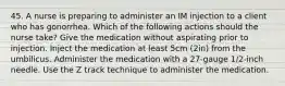 45. A nurse is preparing to administer an IM injection to a client who has gonorrhea. Which of the following actions should the nurse take? Give the medication without aspirating prior to injection. Inject the medication at least 5cm (2in) from the umbilicus. Administer the medication with a 27-gauge 1/2-inch needle. Use the Z track technique to administer the medication.