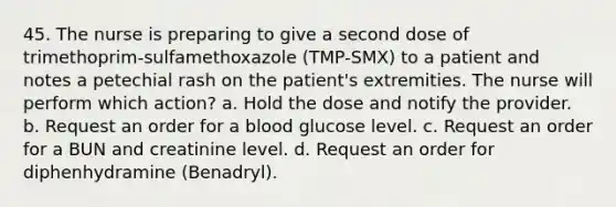 45. The nurse is preparing to give a second dose of trimethoprim-sulfamethoxazole (TMP-SMX) to a patient and notes a petechial rash on the patient's extremities. The nurse will perform which action? a. Hold the dose and notify the provider. b. Request an order for a blood glucose level. c. Request an order for a BUN and creatinine level. d. Request an order for diphenhydramine (Benadryl).