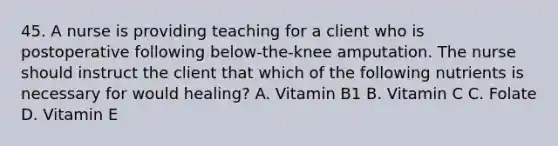 45. A nurse is providing teaching for a client who is postoperative following below-the-knee amputation. The nurse should instruct the client that which of the following nutrients is necessary for would healing? A. Vitamin B1 B. Vitamin C C. Folate D. Vitamin E