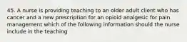 45. A nurse is providing teaching to an older adult client who has cancer and a new prescription for an opioid analgesic for pain management which of the following information should the nurse include in the teaching