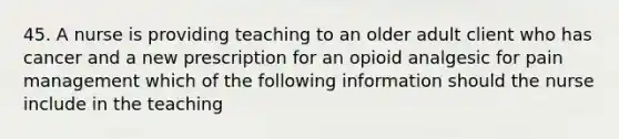 45. A nurse is providing teaching to an older adult client who has cancer and a new prescription for an opioid analgesic for pain management which of the following information should the nurse include in the teaching