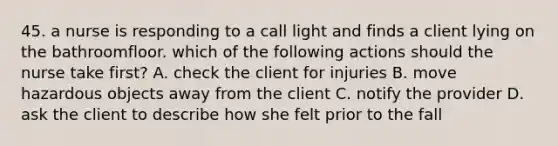 45. a nurse is responding to a call light and finds a client lying on the bathroomfloor. which of the following actions should the nurse take first? A. check the client for injuries B. move hazardous objects away from the client C. notify the provider D. ask the client to describe how she felt prior to the fall