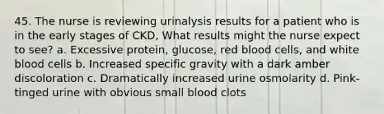 45. The nurse is reviewing urinalysis results for a patient who is in the early stages of CKD, What results might the nurse expect to see? a. Excessive protein, glucose, red blood cells, and white blood cells b. Increased specific gravity with a dark amber discoloration c. Dramatically increased urine osmolarity d. Pink-tinged urine with obvious small blood clots