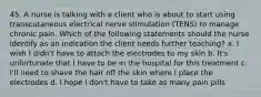 45. A nurse is talking with a client who is about to start using transcutaneous electrical nerve stimulation (TENS) to manage chronic pain. Which of the following statements should the nurse identify as an indication the client needs further teaching? a. I wish I didn't have to attach the electrodes to my skin b. It's unfortunate that I have to be in the hospital for this treatment c. I'll need to shave the hair off the skin where I place the electrodes d. I hope I don't have to take as many pain pills