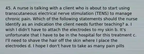 45. A nurse is talking with a client who is about to start using transcutaneous electrical nerve stimulation (TENS) to manage chronic pain. Which of the following statements should the nurse identify as an indication the client needs further teaching? a. I wish I didn't have to attach the electrodes to my skin b. It's unfortunate that I have to be in the hospital for this treatment c. I'll need to shave the hair off the skin where I place the electrodes d. I hope I don't have to take as many pain pills