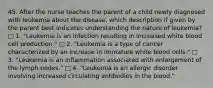 45. After the nurse teaches the parent of a child newly diagnosed with leukemia about the disease, which description if given by the parent best indicates understanding the nature of leukemia? □ 1. "Leukemia is an infection resulting in increased white blood cell production." □ 2. "Leukemia is a type of cancer characterized by an increase in immature white blood cells." □ 3. "Leukemia is an inflammation associated with enlargement of the lymph nodes." □ 4. "Leukemia is an allergic disorder involving increased circulating antibodies in the blood."