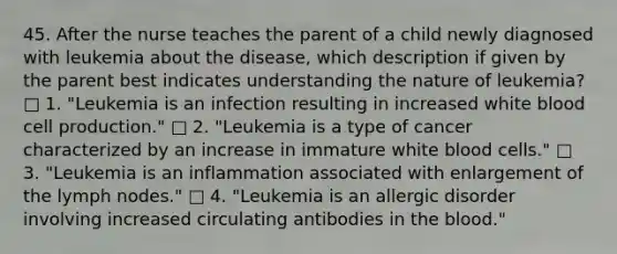 45. After the nurse teaches the parent of a child newly diagnosed with leukemia about the disease, which description if given by the parent best indicates understanding the nature of leukemia? □ 1. "Leukemia is an infection resulting in increased white blood cell production." □ 2. "Leukemia is a type of cancer characterized by an increase in immature white blood cells." □ 3. "Leukemia is an inflammation associated with enlargement of the lymph nodes." □ 4. "Leukemia is an allergic disorder involving increased circulating antibodies in the blood."