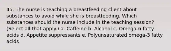 45. The nurse is teaching a breastfeeding client about substances to avoid while she is breastfeeding. Which substances should the nurse include in the teaching session? (Select all that apply.) a. Caffeine b. Alcohol c. Omega-6 fatty acids d. Appetite suppressants e. Polyunsaturated omega-3 fatty acids