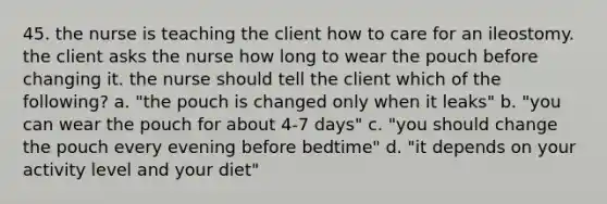 45. the nurse is teaching the client how to care for an ileostomy. the client asks the nurse how long to wear the pouch before changing it. the nurse should tell the client which of the following? a. "the pouch is changed only when it leaks" b. "you can wear the pouch for about 4-7 days" c. "you should change the pouch every evening before bedtime" d. "it depends on your activity level and your diet"