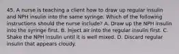 45. A nurse is teaching a client how to draw up regular insulin and NPH insulin into the same syringe. Which of the following instructions should the nurse include? A. Draw up the NPH insulin into the syringe first. B. Inject air into the regular insulin first. C. Shake the NPH insulin until it is well mixed. D. Discard regular insulin that appears cloudy.