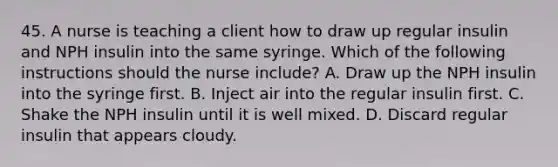 45. A nurse is teaching a client how to draw up regular insulin and NPH insulin into the same syringe. Which of the following instructions should the nurse include? A. Draw up the NPH insulin into the syringe first. B. Inject air into the regular insulin first. C. Shake the NPH insulin until it is well mixed. D. Discard regular insulin that appears cloudy.