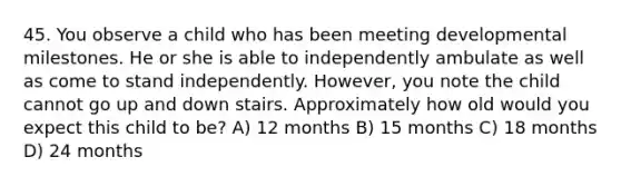 45. You observe a child who has been meeting developmental milestones. He or she is able to independently ambulate as well as come to stand independently. However, you note the child cannot go up and down stairs. Approximately how old would you expect this child to be? A) 12 months B) 15 months C) 18 months D) 24 months