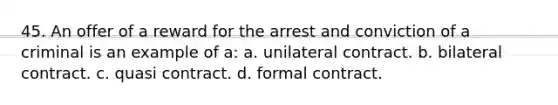 45. ​An offer of a reward for the arrest and conviction of a criminal is an example of a: a. ​​unilateral contract. b. ​​bilateral contract. c. ​​quasi contract. d. ​​formal contract.