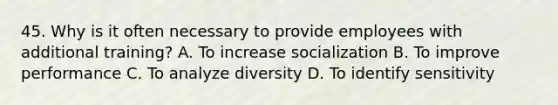 45. Why is it often necessary to provide employees with additional training? A. To increase socialization B. To improve performance C. To analyze diversity D. To identify sensitivity