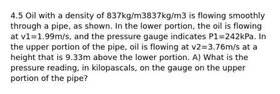 4.5 Oil with a density of 837kg/m3837kg/m3 is flowing smoothly through a pipe, as shown. In the lower portion, the oil is flowing at v1=1.99m/s, and the pressure gauge indicates P1=242kPa. In the upper portion of the pipe, oil is flowing at v2=3.76m/s at a height that is 9.33m above the lower portion. A) What is the pressure reading, in kilopascals, on the gauge on the upper portion of the pipe?